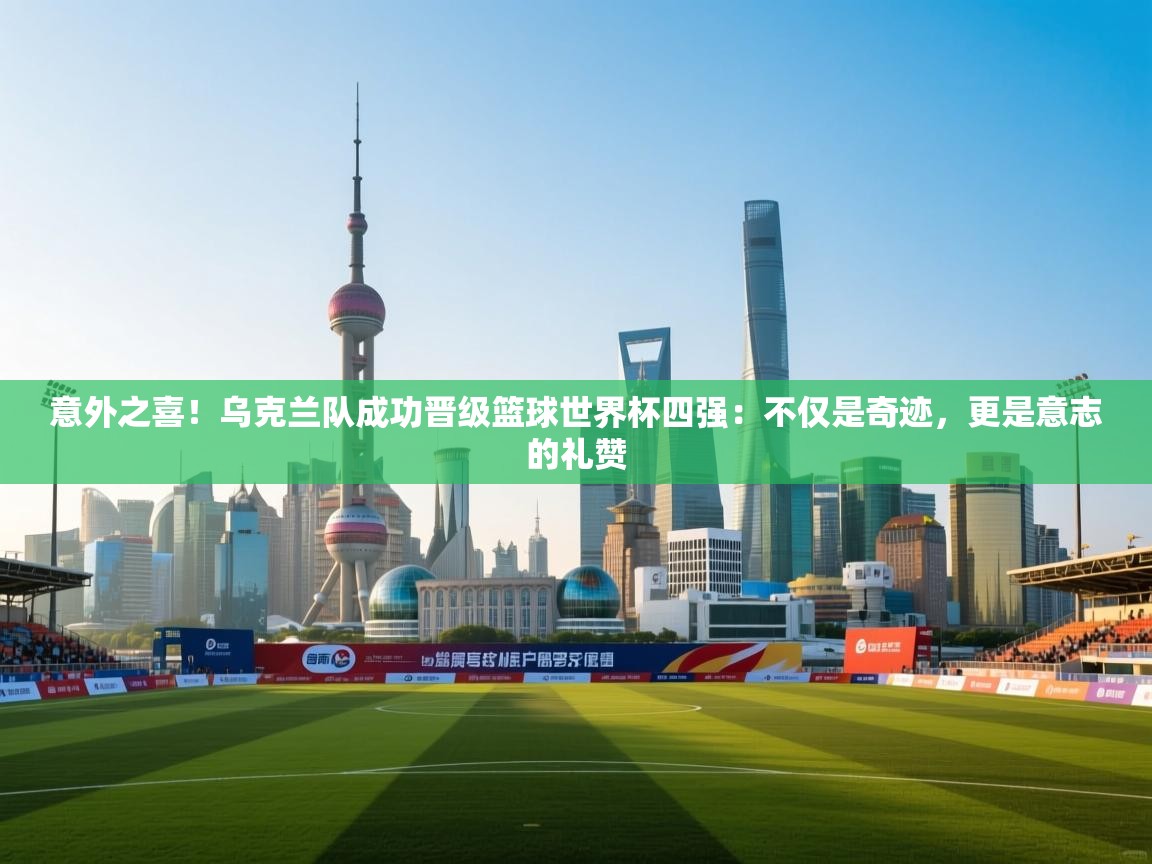 意外之喜！乌克兰队成功晋级篮球世界杯四强：不仅是奇迹，更是意志的礼赞  第1张