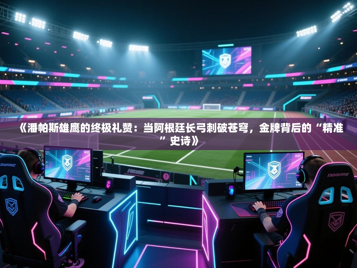 《潘帕斯雄鹰的终极礼赞：当阿根廷长弓刺破苍穹，金牌背后的“精准”史诗》  第2张