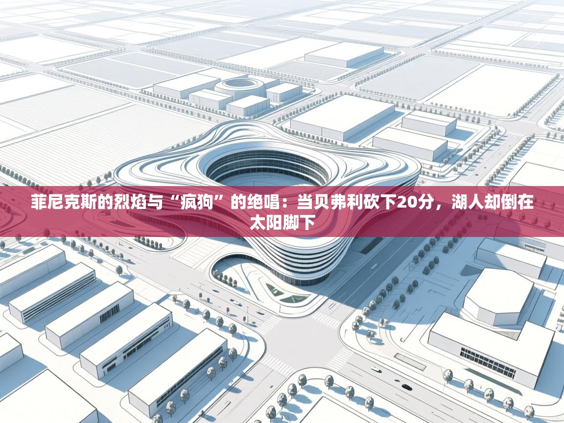 菲尼克斯的烈焰与“疯狗”的绝唱：当贝弗利砍下20分，湖人却倒在太阳脚下